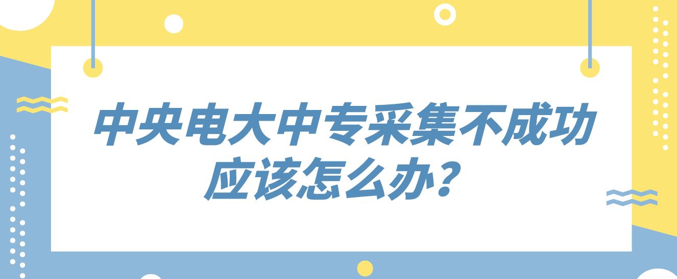 中央电大中专采集不成功应该怎么办？